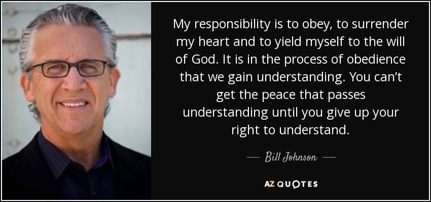 My responsibility is to obey, to surrender my heart and to yield myself to the will of God. It is in the process of obedience that we gain understanding. You can’t get the peace that passes understanding until you give up your right to understand. - Bill Johnson