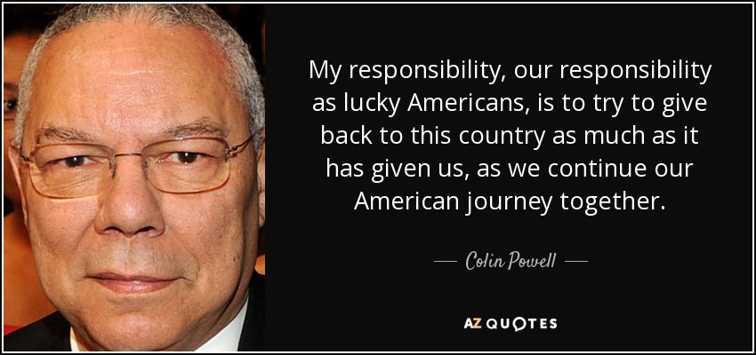 My responsibility, our responsibility as lucky Americans, is to try to give back to this country as much as it has given us, as we continue our American journey together. - Colin Powell