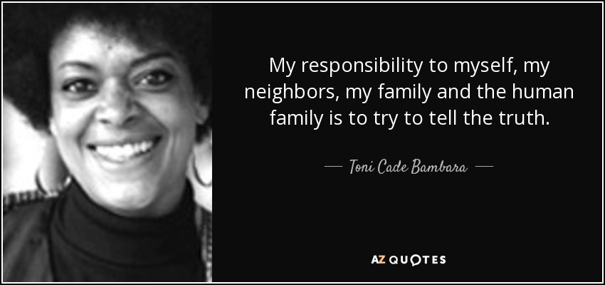 My responsibility to myself, my neighbors, my family and the human family is to try to tell the truth. - Toni Cade Bambara