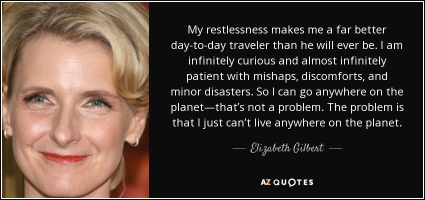 My restlessness makes me a far better day-to-day traveler than he will ever be. I am infinitely curious and almost infinitely patient with mishaps, discomforts, and minor disasters. So I can go anywhere on the planet—that’s not a problem. The problem is that I just can’t live anywhere on the planet. - Elizabeth Gilbert