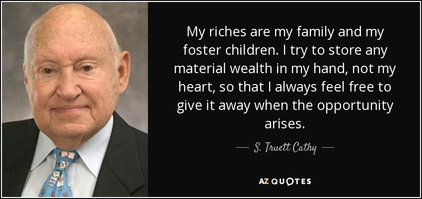 My riches are my family and my foster children. I try to store any material wealth in my hand, not my heart, so that I always feel free to give it away when the opportunity arises. - S. Truett Cathy