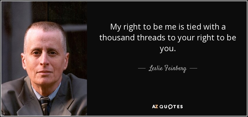 My right to be me is tied with a thousand threads to your right to be you. - Leslie Feinberg