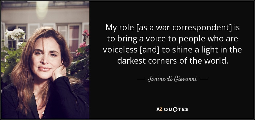 My role [as a war correspondent] is to bring a voice to people who are voiceless [and] to shine a light in the darkest corners of the world. - Janine di Giovanni