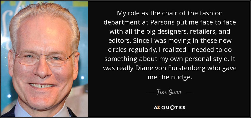 My role as the chair of the fashion department at Parsons put me face to face with all the big designers, retailers, and editors. Since I was moving in these new circles regularly, I realized I needed to do something about my own personal style. It was really Diane von Furstenberg who gave me the nudge. - Tim Gunn