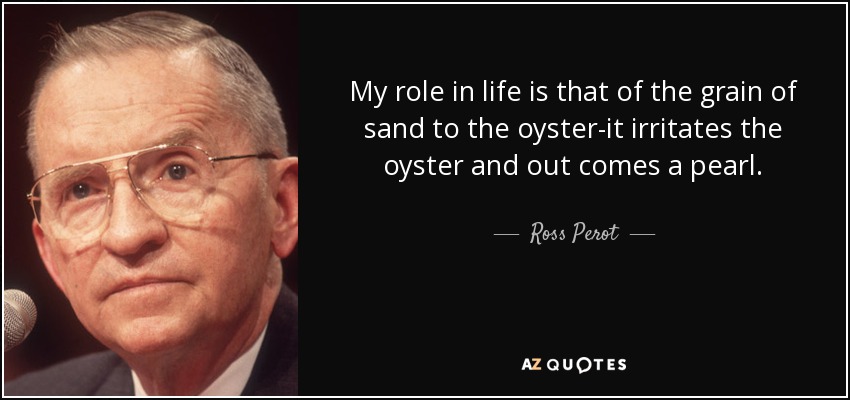 My role in life is that of the grain of sand to the oyster-it irritates the oyster and out comes a pearl. - Ross Perot