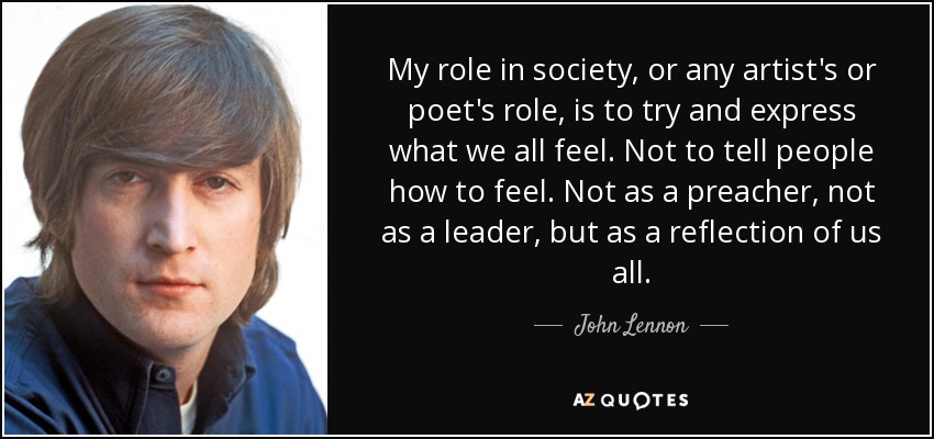 My role in society, or any artist's or poet's role, is to try and express what we all feel. Not to tell people how to feel. Not as a preacher, not as a leader, but as a reflection of us all. - John Lennon