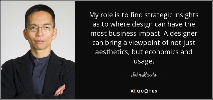 My role is to find strategic insights as to where design can have the most business impact. A designer can bring a viewpoint of not just aesthetics, but economics and usage. - John Maeda