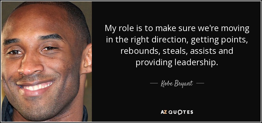My role is to make sure we're moving in the right direction, getting points, rebounds, steals, assists and providing leadership. - Kobe Bryant