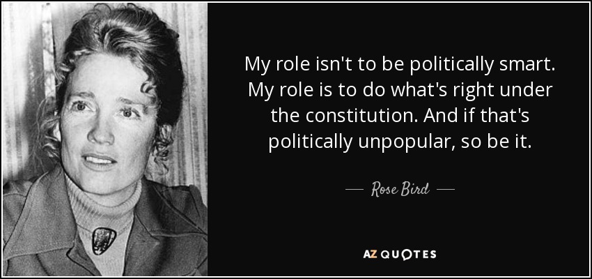 My role isn't to be politically smart. My role is to do what's right under the constitution. And if that's politically unpopular, so be it. - Rose Bird