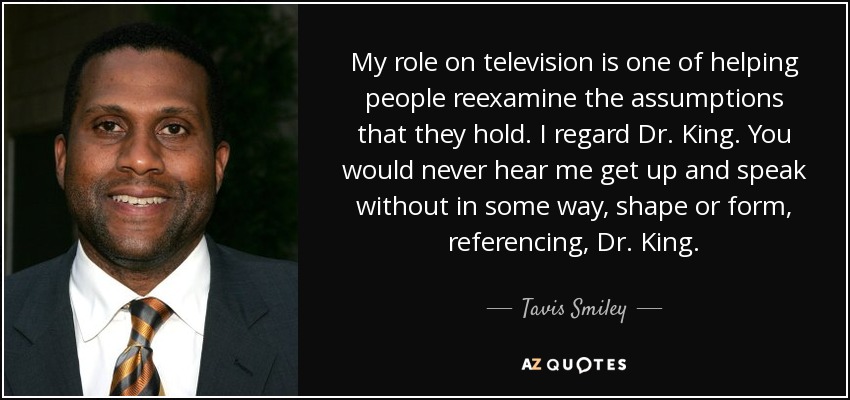 My role on television is one of helping people reexamine the assumptions that they hold. I regard Dr. King. You would never hear me get up and speak without in some way, shape or form, referencing, Dr. King. - Tavis Smiley