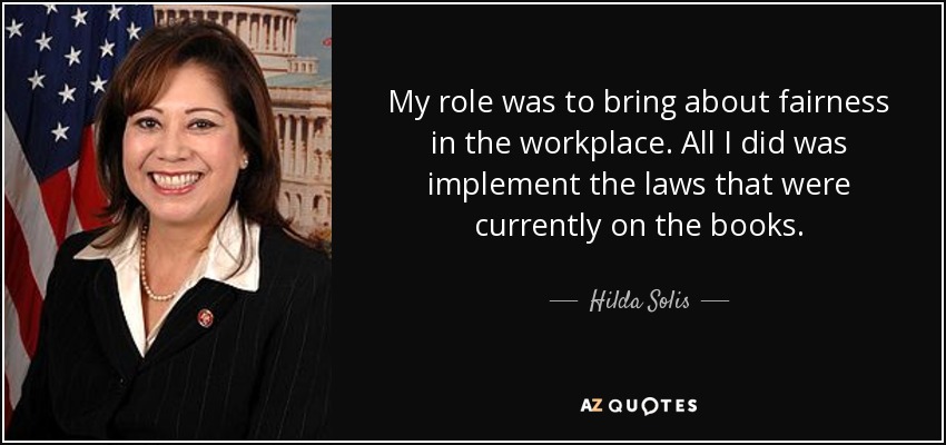 My role was to bring about fairness in the workplace. All I did was implement the laws that were currently on the books. - Hilda Solis