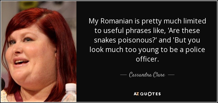 My Romanian is pretty much limited to useful phrases like, 'Are these snakes poisonous?' and 'But you look much too young to be a police officer. - Cassandra Clare