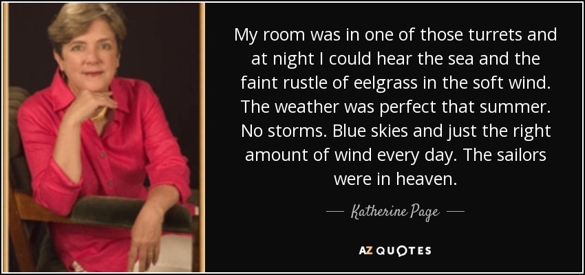 My room was in one of those turrets and at night I could hear the sea and the faint rustle of eelgrass in the soft wind. The weather was perfect that summer. No storms. Blue skies and just the right amount of wind every day. The sailors were in heaven. - Katherine Page