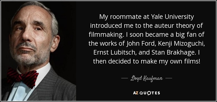 My roommate at Yale University introduced me to the auteur theory of filmmaking. I soon became a big fan of the works of John Ford, Kenji Mizoguchi, Ernst Lubitsch, and Stan Brakhage. I then decided to make my own films! - Lloyd Kaufman