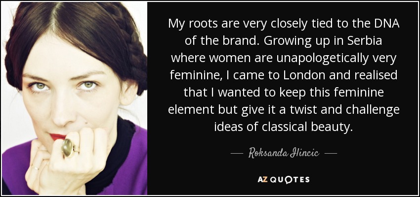 My roots are very closely tied to the DNA of the brand. Growing up in Serbia where women are unapologetically very feminine, I came to London and realised that I wanted to keep this feminine element but give it a twist and challenge ideas of classical beauty. - Roksanda Ilincic
