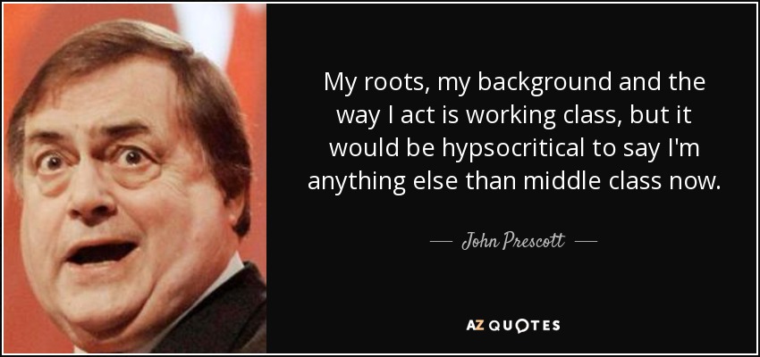 My roots, my background and the way I act is working class, but it would be hypsocritical to say I'm anything else than middle class now. - John Prescott