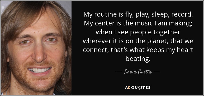 My routine is fly, play, sleep, record. My center is the music I am making; when I see people together wherever it is on the planet, that we connect, that's what keeps my heart beating. - David Guetta