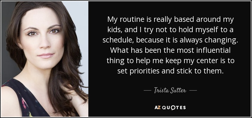 My routine is really based around my kids, and I try not to hold myself to a schedule, because it is always changing. What has been the most influential thing to help me keep my center is to set priorities and stick to them. - Trista Sutter