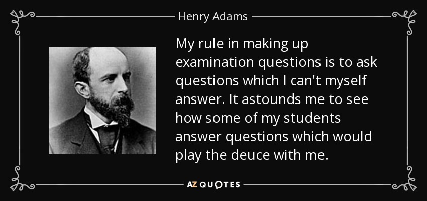 My rule in making up examination questions is to ask questions which I can't myself answer. It astounds me to see how some of my students answer questions which would play the deuce with me. - Henry Adams