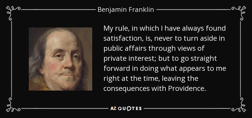 My rule, in which I have always found satisfaction, is, never to turn aside in public affairs through views of private interest; but to go straight forward in doing what appears to me right at the time, leaving the consequences with Providence. - Benjamin Franklin