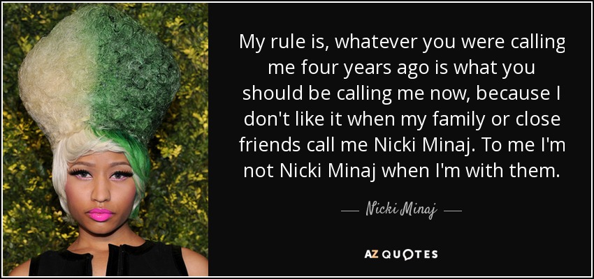 My rule is, whatever you were calling me four years ago is what you should be calling me now, because I don't like it when my family or close friends call me Nicki Minaj. To me I'm not Nicki Minaj when I'm with them. - Nicki Minaj