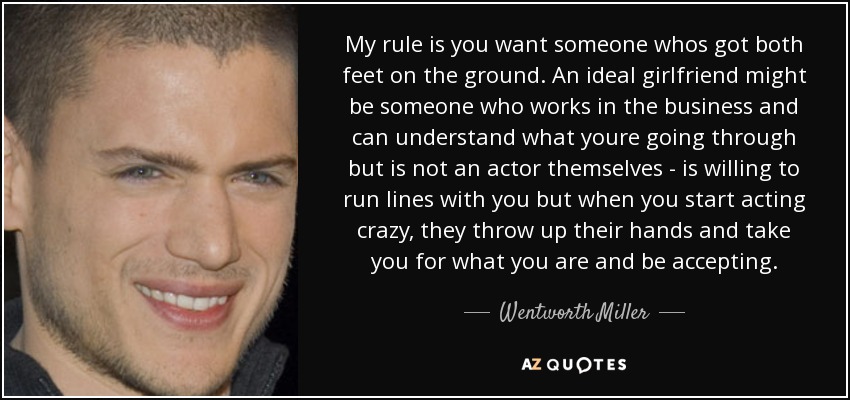 My rule is you want someone whos got both feet on the ground. An ideal girlfriend might be someone who works in the business and can understand what youre going through but is not an actor themselves - is willing to run lines with you but when you start acting crazy, they throw up their hands and take you for what you are and be accepting. - Wentworth Miller