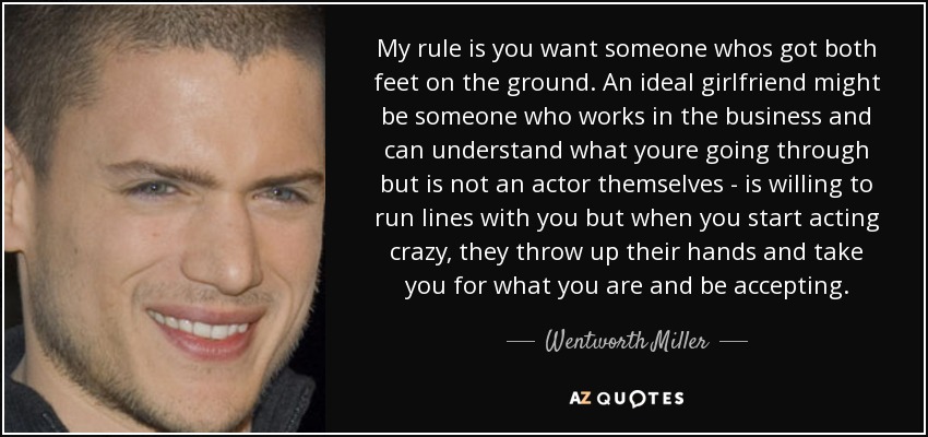 My rule is you want someone whos got both feet on the ground. An ideal girlfriend might be someone who works in the business and can understand what youre going through but is not an actor themselves - is willing to run lines with you but when you start acting crazy, they throw up their hands and take you for what you are and be accepting. - Wentworth Miller
