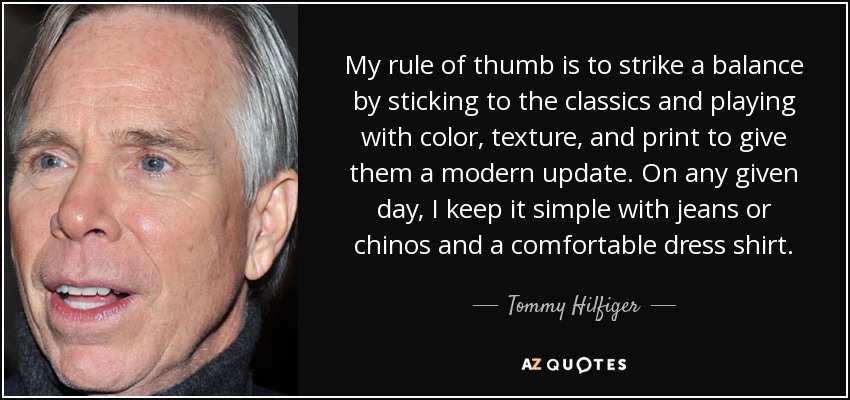 My rule of thumb is to strike a balance by sticking to the classics and playing with color, texture, and print to give them a modern update. On any given day, I keep it simple with jeans or chinos and a comfortable dress shirt. - Tommy Hilfiger