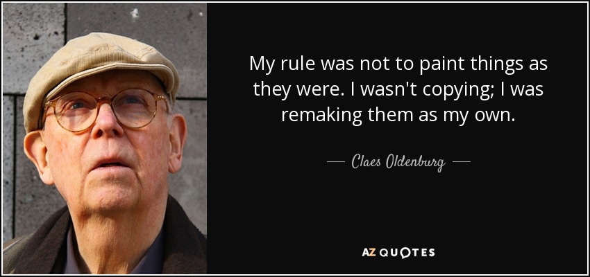 My rule was not to paint things as they were. I wasn't copying; I was remaking them as my own. - Claes Oldenburg