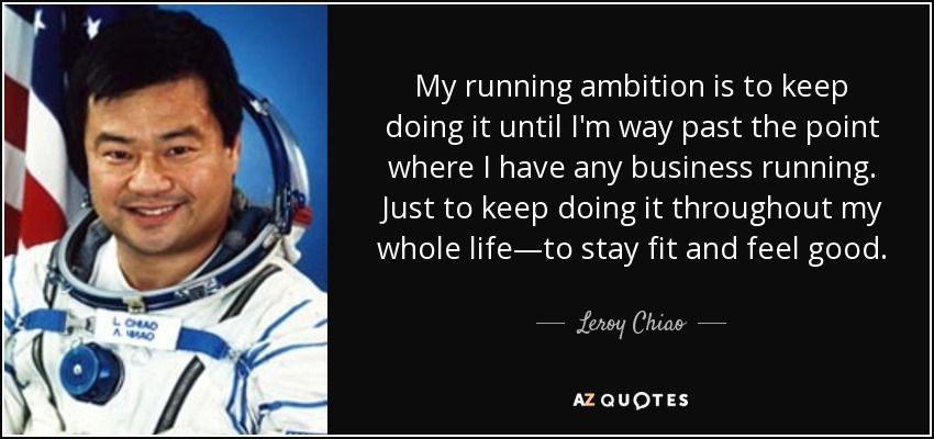 My running ambition is to keep doing it until I'm way past the point where I have any business running. Just to keep doing it throughout my whole life—to stay fit and feel good. - Leroy Chiao