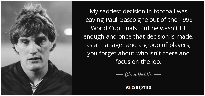 My saddest decision in football was leaving Paul Gascoigne out of the 1998 World Cup finals. But he wasn't fit enough and once that decision is made, as a manager and a group of players, you forget about who isn't there and focus on the job. - Glenn Hoddle