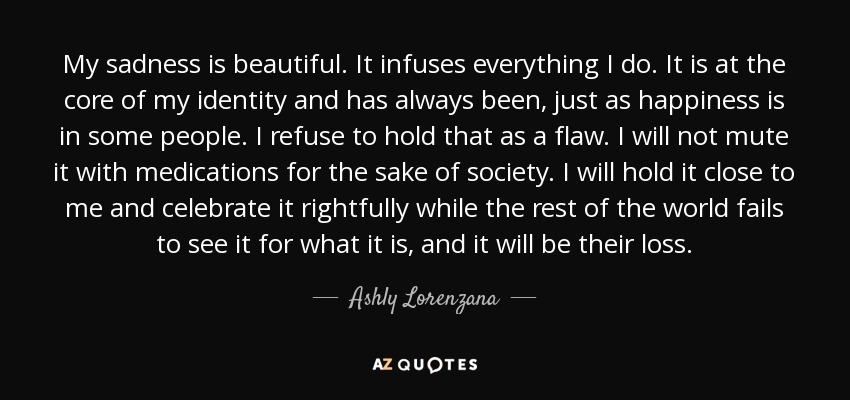 My sadness is beautiful. It infuses everything I do. It is at the core of my identity and has always been, just as happiness is in some people. I refuse to hold that as a flaw. I will not mute it with medications for the sake of society. I will hold it close to me and celebrate it rightfully while the rest of the world fails to see it for what it is, and it will be their loss. - Ashly Lorenzana