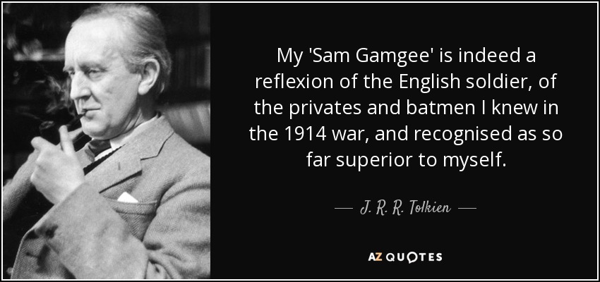 My 'Sam Gamgee' is indeed a reflexion of the English soldier, of the privates and batmen I knew in the 1914 war, and recognised as so far superior to myself. - J. R. R. Tolkien
