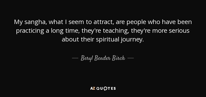My sangha, what I seem to attract, are people who have been practicing a long time, they're teaching, they're more serious about their spiritual journey. - Beryl Bender Birch