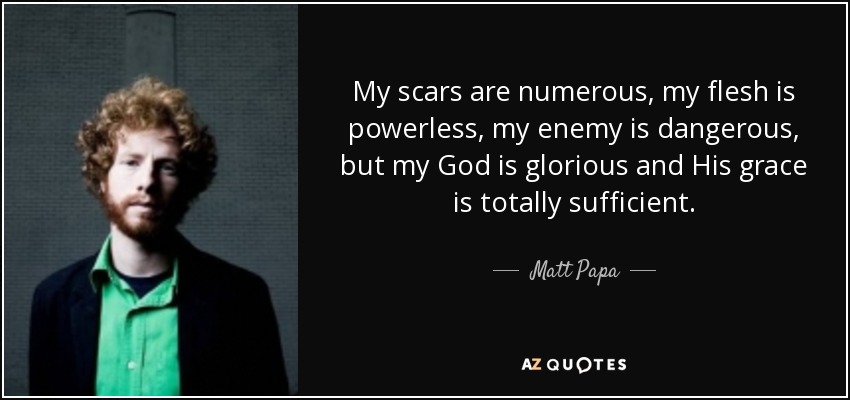My scars are numerous, my flesh is powerless, my enemy is dangerous, but my God is glorious and His grace is totally sufficient. - Matt Papa