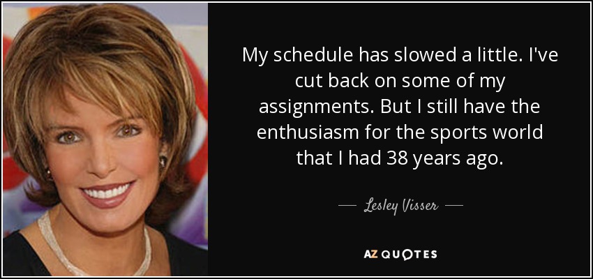 My schedule has slowed a little. I've cut back on some of my assignments. But I still have the enthusiasm for the sports world that I had 38 years ago. - Lesley Visser