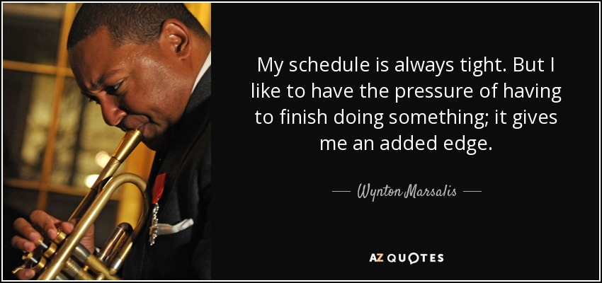 My schedule is always tight. But I like to have the pressure of having to finish doing something; it gives me an added edge. - Wynton Marsalis