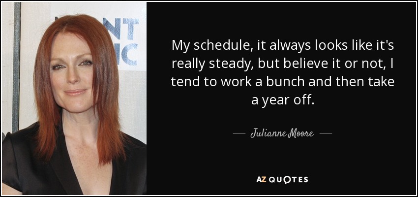 My schedule, it always looks like it's really steady, but believe it or not, I tend to work a bunch and then take a year off. - Julianne Moore