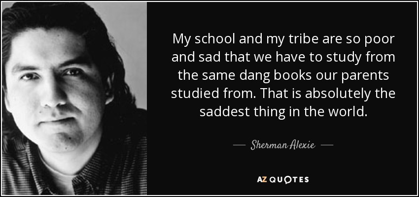 My school and my tribe are so poor and sad that we have to study from the same dang books our parents studied from. That is absolutely the saddest thing in the world. - Sherman Alexie