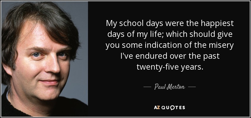 My school days were the happiest days of my life; which should give you some indication of the misery I've endured over the past twenty-five years. - Paul Merton
