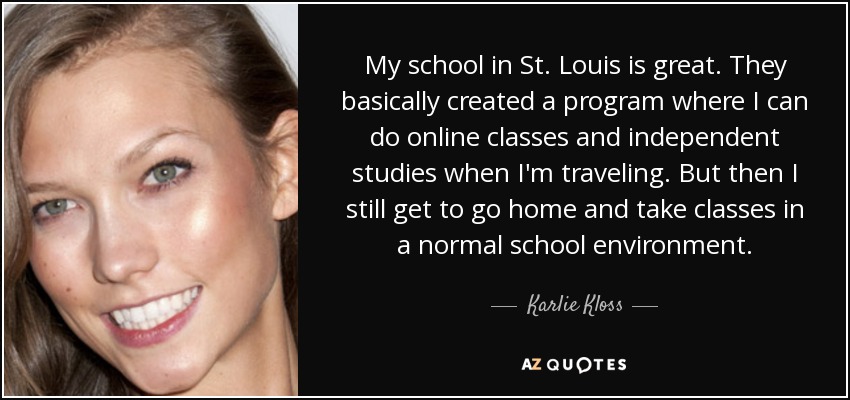 My school in St. Louis is great. They basically created a program where I can do online classes and independent studies when I'm traveling. But then I still get to go home and take classes in a normal school environment. - Karlie Kloss