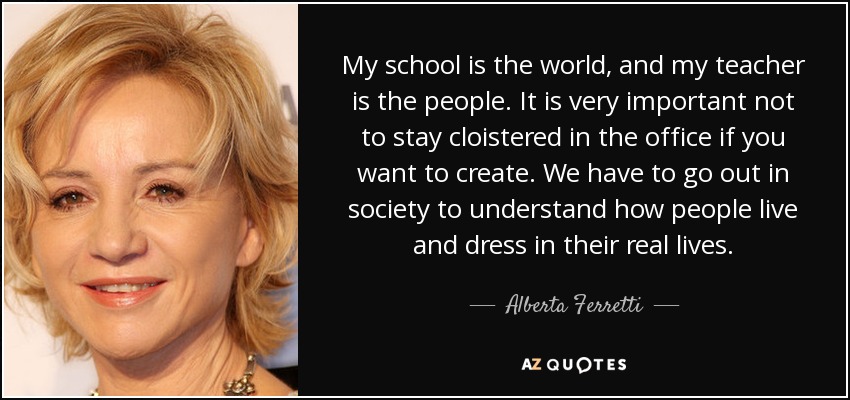 My school is the world, and my teacher is the people. It is very important not to stay cloistered in the office if you want to create. We have to go out in society to understand how people live and dress in their real lives. - Alberta Ferretti