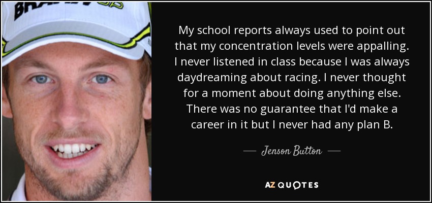My school reports always used to point out that my concentration levels were appalling. I never listened in class because I was always daydreaming about racing. I never thought for a moment about doing anything else. There was no guarantee that I'd make a career in it but I never had any plan B. - Jenson Button