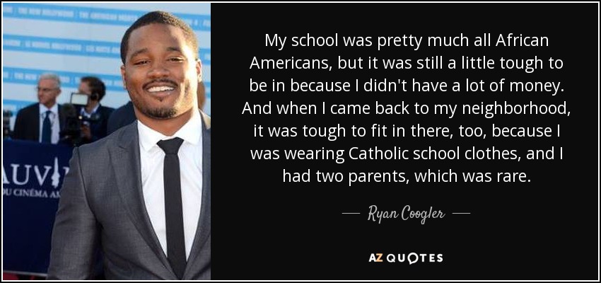 My school was pretty much all African Americans, but it was still a little tough to be in because I didn't have a lot of money. And when I came back to my neighborhood, it was tough to fit in there, too, because I was wearing Catholic school clothes, and I had two parents, which was rare. - Ryan Coogler