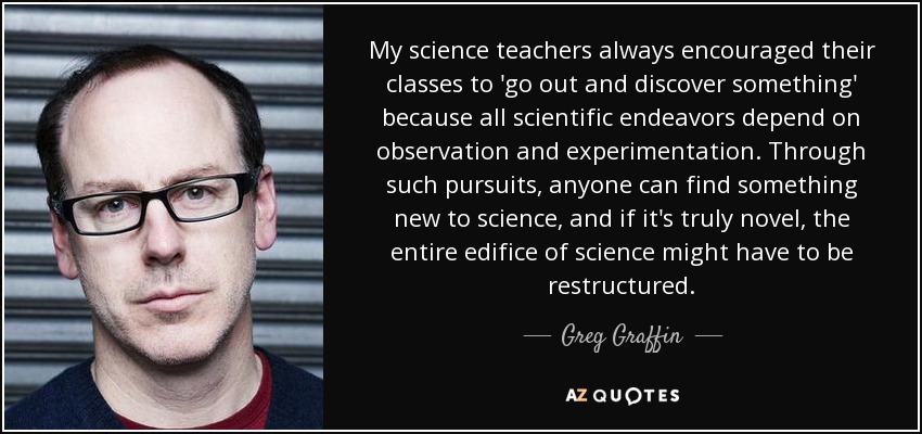 My science teachers always encouraged their classes to 'go out and discover something' because all scientific endeavors depend on observation and experimentation. Through such pursuits, anyone can find something new to science, and if it's truly novel, the entire edifice of science might have to be restructured. - Greg Graffin