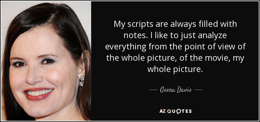 My scripts are always filled with notes. I like to just analyze everything from the point of view of the whole picture, of the movie, my whole picture. - Geena Davis