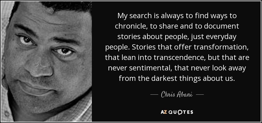 My search is always to find ways to chronicle, to share and to document stories about people, just everyday people. Stories that offer transformation, that lean into transcendence, but that are never sentimental, that never look away from the darkest things about us. - Chris Abani