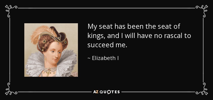 My seat has been the seat of kings, and I will have no rascal to succeed me. - Elizabeth I