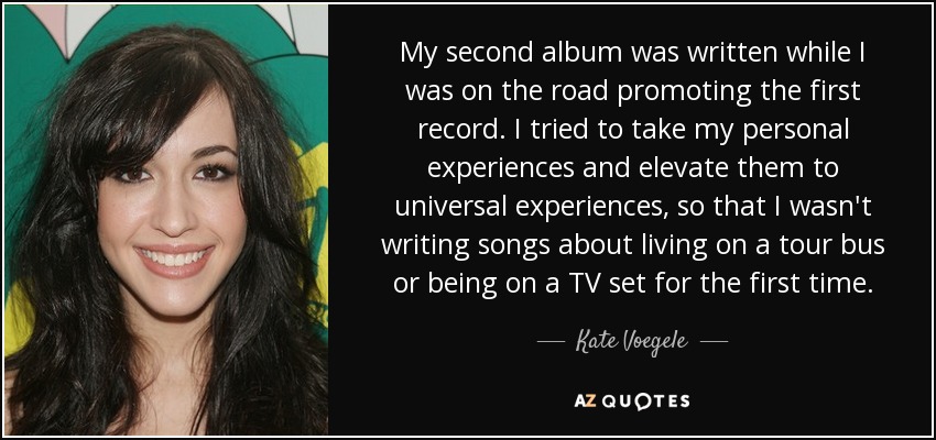 My second album was written while I was on the road promoting the first record. I tried to take my personal experiences and elevate them to universal experiences, so that I wasn't writing songs about living on a tour bus or being on a TV set for the first time. - Kate Voegele