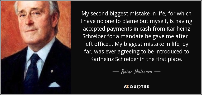My second biggest mistake in life, for which I have no one to blame but myself, is having accepted payments in cash from Karlheinz Schreiber for a mandate he gave me after I left office... My biggest mistake in life, by far, was ever agreeing to be introduced to Karlheinz Schreiber in the first place. - Brian Mulroney